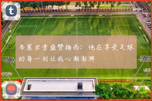 洛塞尔索盛赞梅西：他在享受足球的每一刻让我心潮澎湃