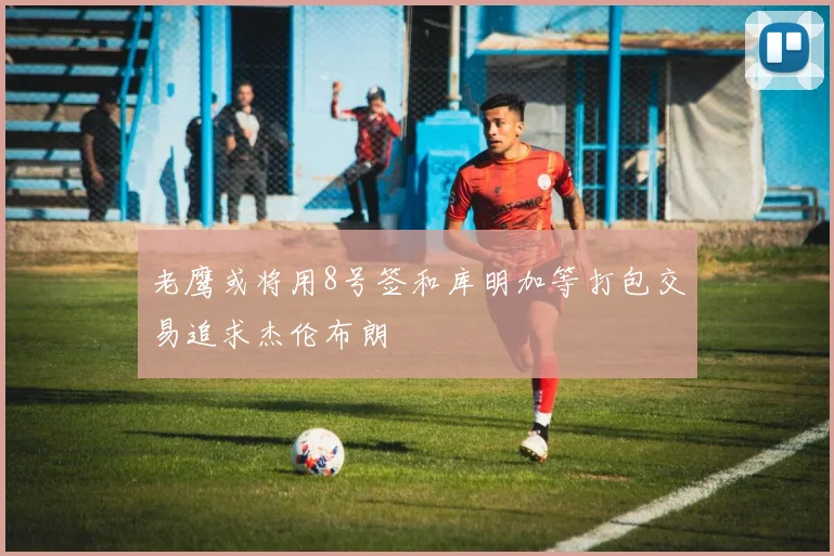 老鹰或将用8号签和库明加等打包交易追求杰伦布朗