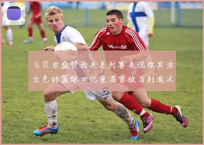 戈贝尔盛赞西决系列赛表现称其为出色的篮球回忆重温曾被马刺淘汰的经历