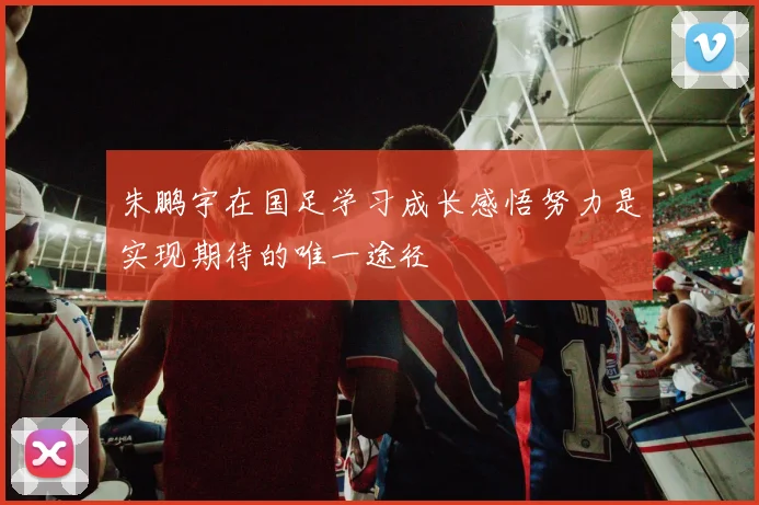朱鹏宇在国足学习成长感悟努力是实现期待的唯一途径