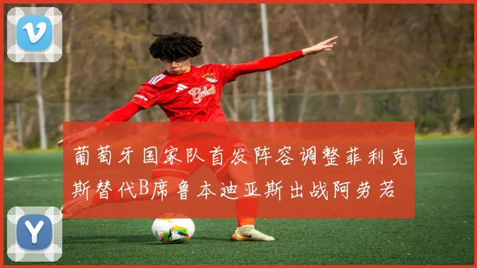 葡萄牙国家队首发阵容调整菲利克斯替代B席鲁本迪亚斯出战阿劳若