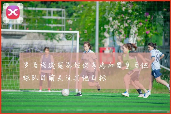 罗马诺透露恩佐仍考虑加盟皇马但球队目前关注其他目标