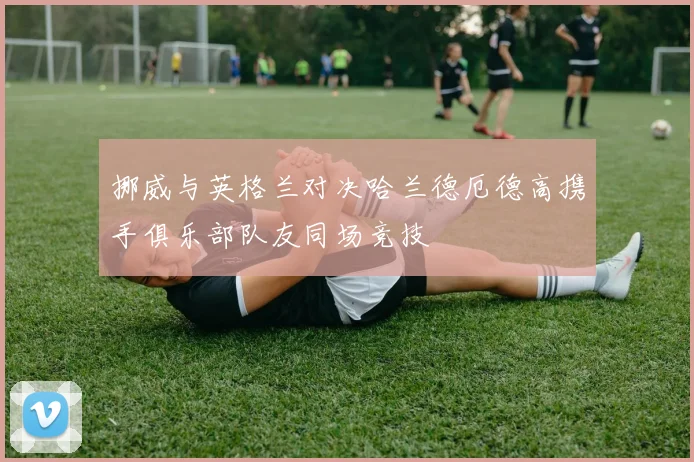 挪威与英格兰对决哈兰德厄德高携手俱乐部队友同场竞技