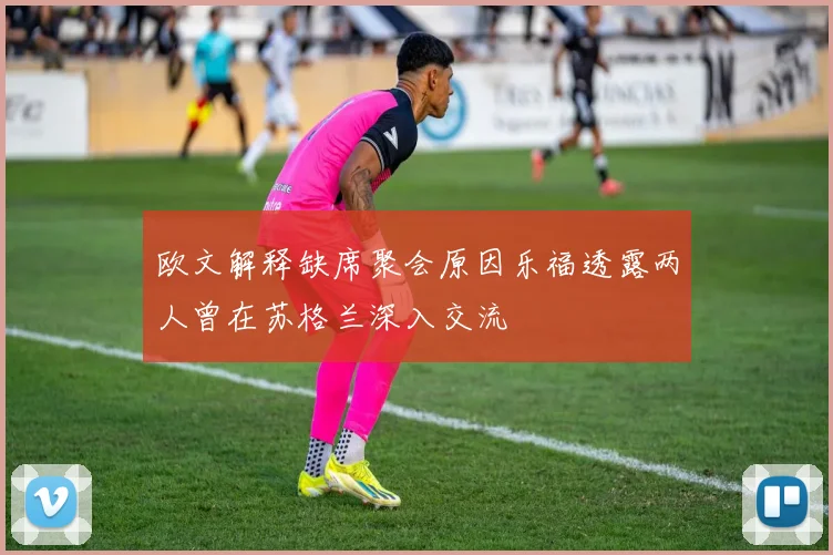 欧文解释缺席聚会原因乐福透露两人曾在苏格兰深入交流