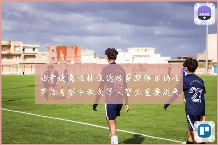 记者透露格林伍德与萨默维尔仍在罗马考察中派尚等人暂无重要进展消息