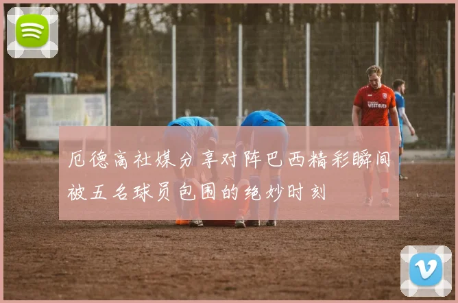 厄德高社媒分享对阵巴西精彩瞬间被五名球员包围的绝妙时刻