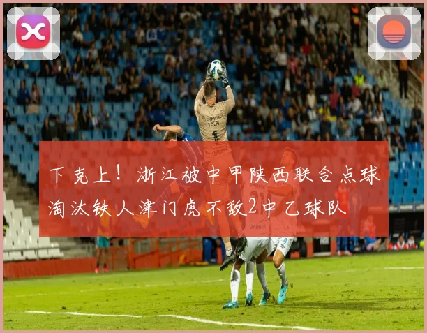 下克上！浙江被中甲陕西联合点球淘汰铁人津门虎不敌2中乙球队