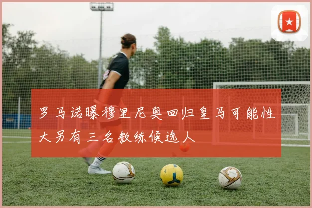 罗马诺曝穆里尼奥回归皇马可能性大另有三名教练候选人
