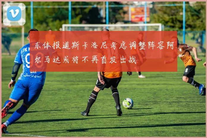 东体报道斯卡洛尼考虑调整阵容阿尔马达或将不再首发出战