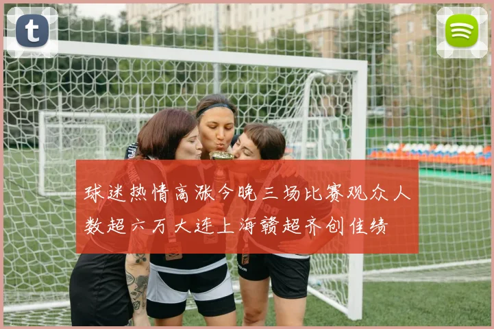 球迷热情高涨今晚三场比赛观众人数超六万大连上海赣超齐创佳绩