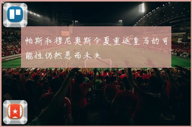 帕斯和穆尼奥斯今夏重返皇马的可能性仍然悬而未决