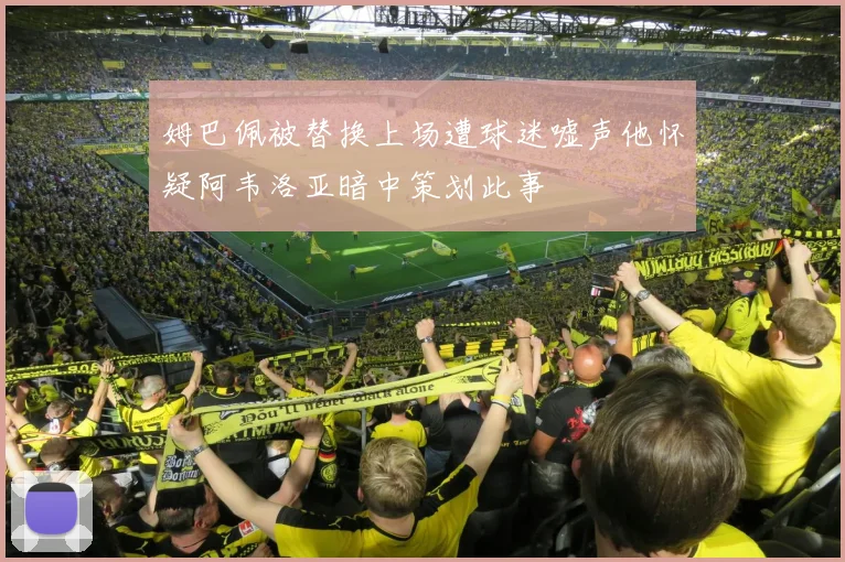 姆巴佩被替换上场遭球迷嘘声他怀疑阿韦洛亚暗中策划此事