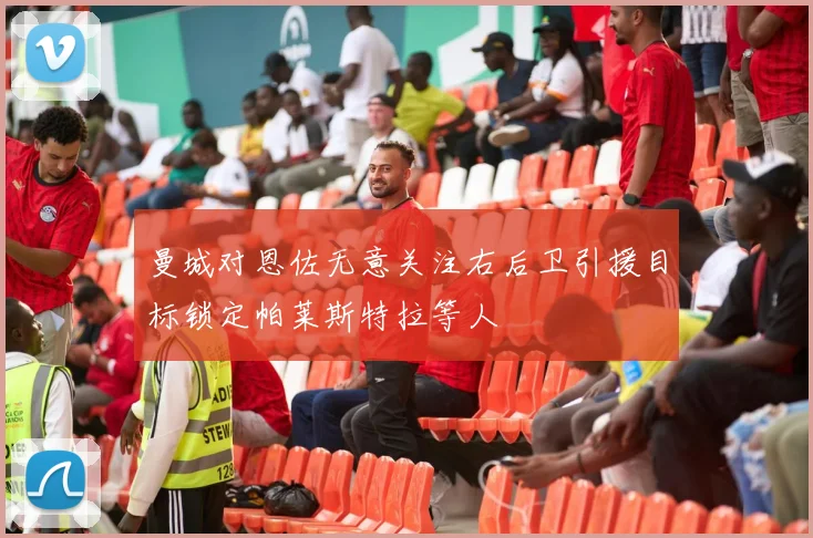 曼城对恩佐无意关注右后卫引援目标锁定帕莱斯特拉等人