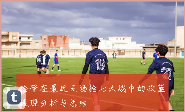 哈登在最近五场抢七大战中的投篮表现分析与总结