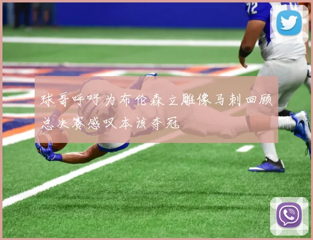 球哥呼吁为布伦森立雕像马刺回顾总决赛感叹本该夺冠