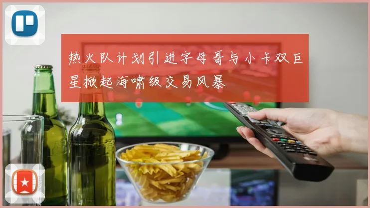 热火队计划引进字母哥与小卡双巨星掀起海啸级交易风暴
