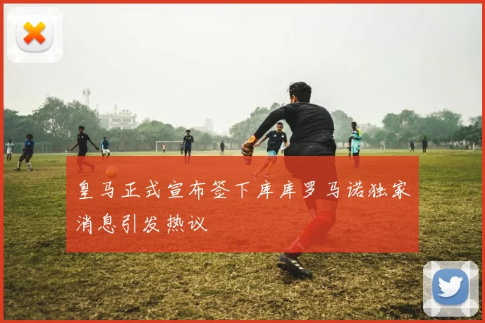皇马正式宣布签下库库罗马诺独家消息引发热议